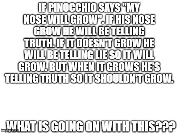 I am confused... | IF PINOCCHIO SAYS "MY NOSE WILL GROW". IF HIS NOSE GROW HE WILL BE TELLING TRUTH. IF IT DOESN'T GROW HE WILL BE TELLING LIE SO IT WILL GROW. BUT WHEN IT GROWS HE'S TELLING TRUTH SO IT SHOULDN'T GROW. WHAT IS GOING ON WITH THIS??? | image tagged in blank white template,wtf,confusing,confused confusing confusion | made w/ Imgflip meme maker