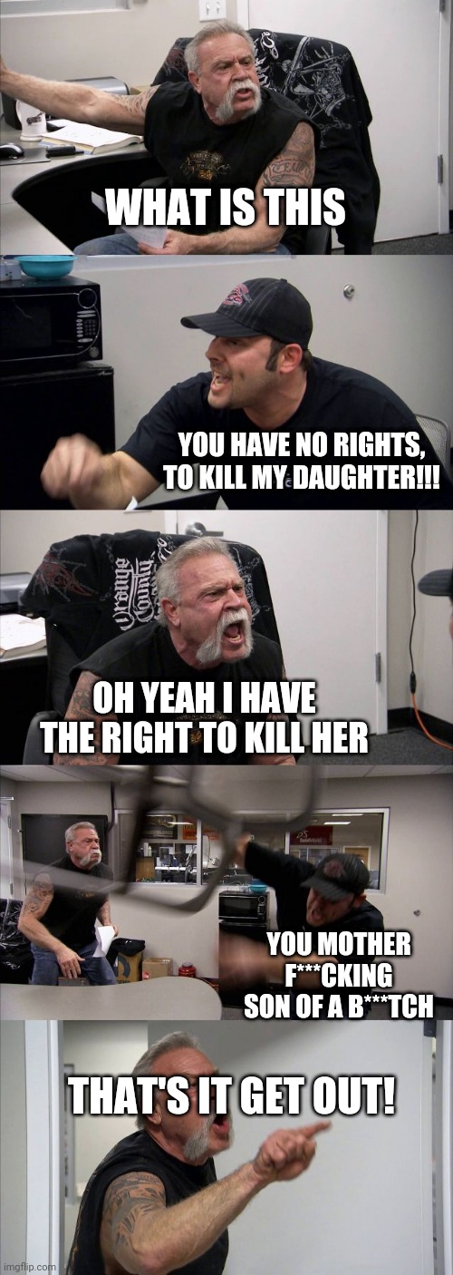 American Chopper Argument | WHAT IS THIS; YOU HAVE NO RIGHTS, TO KILL MY DAUGHTER!!! OH YEAH I HAVE THE RIGHT TO KILL HER; YOU MOTHER F***CKING SON OF A B***TCH; THAT'S IT GET OUT! | image tagged in memes,american chopper argument | made w/ Imgflip meme maker