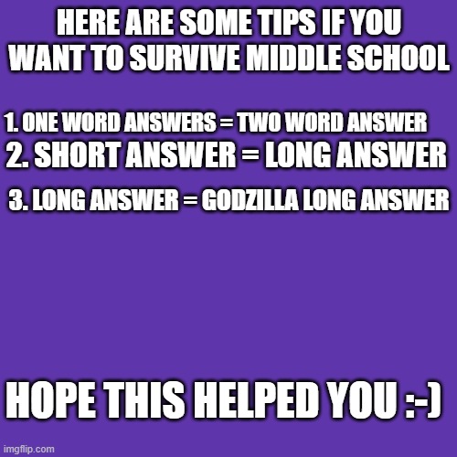 TIPS FOR MIDDLE SCHOOL, PPL! |  HERE ARE SOME TIPS IF YOU WANT TO SURVIVE MIDDLE SCHOOL; 1. ONE WORD ANSWERS = TWO WORD ANSWER; 2. SHORT ANSWER = LONG ANSWER; 3. LONG ANSWER = GODZILLA LONG ANSWER; HOPE THIS HELPED YOU :-) | image tagged in memes,blank transparent square,tips,middle school,helpful | made w/ Imgflip meme maker
