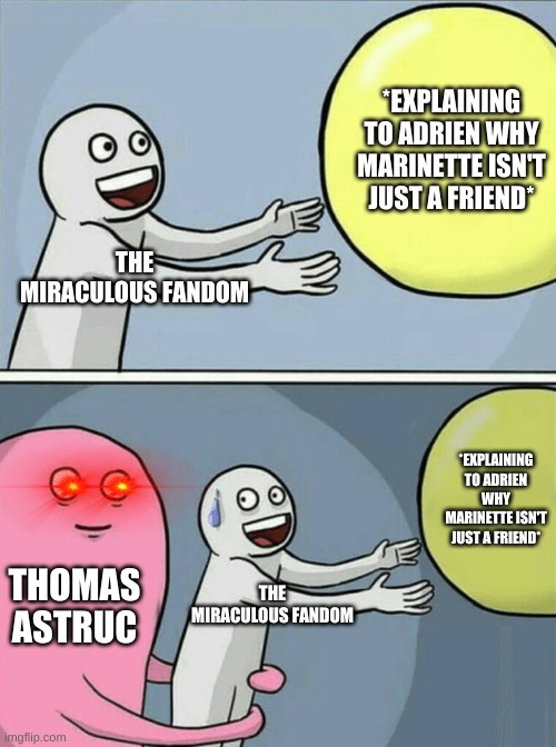 balloon meme that's supposed to be funny ig | *EXPLAINING TO ADRIEN WHY MARINETTE ISN'T JUST A FRIEND*; THE MIRACULOUS FANDOM; *EXPLAINING TO ADRIEN WHY MARINETTE ISN'T JUST A FRIEND*; THOMAS ASTRUC; THE MIRACULOUS FANDOM | image tagged in memes,running away balloon | made w/ Imgflip meme maker