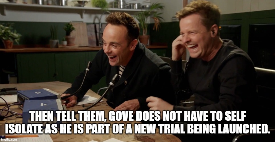 Ant and Dec laughing | THEN TELL THEM, GOVE DOES NOT HAVE TO SELF ISOLATE AS HE IS PART OF A NEW TRIAL BEING LAUNCHED. | image tagged in ant and dec laughing | made w/ Imgflip meme maker