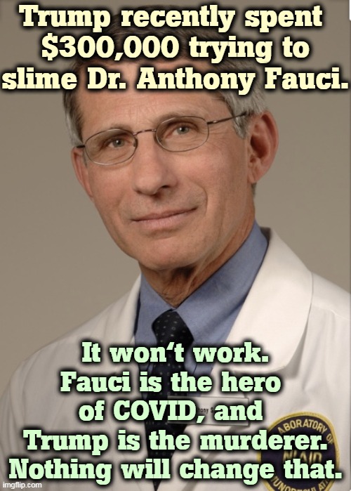 Fauci, an American Hero. Trump, an American butcher. | Trump recently spent 
$300,000 trying to slime Dr. Anthony Fauci. It won't work. Fauci is the hero 
of COVID, and 
Trump is the murderer. Nothing will change that. | image tagged in dr fauci,hero,trump,murderer,butcher | made w/ Imgflip meme maker