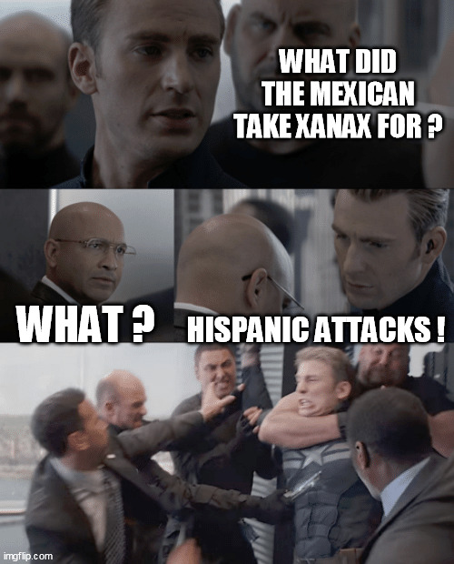 Captain america elevator | WHAT DID THE MEXICAN TAKE XANAX FOR ? WHAT ? HISPANIC ATTACKS ! | image tagged in captain america elevator | made w/ Imgflip meme maker