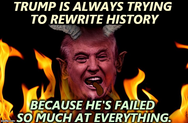 An unbroken string of failures. | TRUMP IS ALWAYS TRYING 
TO REWRITE HISTORY; BECAUSE HE'S FAILED 
SO MUCH AT EVERYTHING. | image tagged in trump a devil who broke every commandment leads folks to hell,trump,failure,devil,history | made w/ Imgflip meme maker