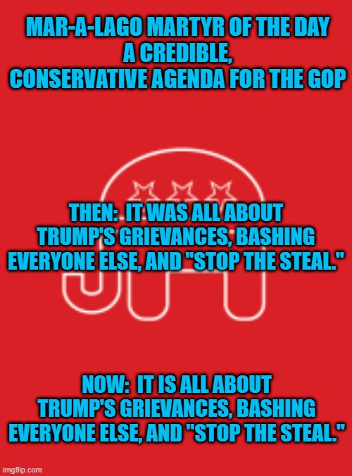 A conspiracy for the sake of conspiring. | MAR-A-LAGO MARTYR OF THE DAY
A CREDIBLE, CONSERVATIVE AGENDA FOR THE GOP; THEN:  IT WAS ALL ABOUT TRUMP'S GRIEVANCES, BASHING EVERYONE ELSE, AND "STOP THE STEAL."; NOW:  IT IS ALL ABOUT TRUMP'S GRIEVANCES, BASHING EVERYONE ELSE, AND "STOP THE STEAL." | image tagged in gop platform | made w/ Imgflip meme maker