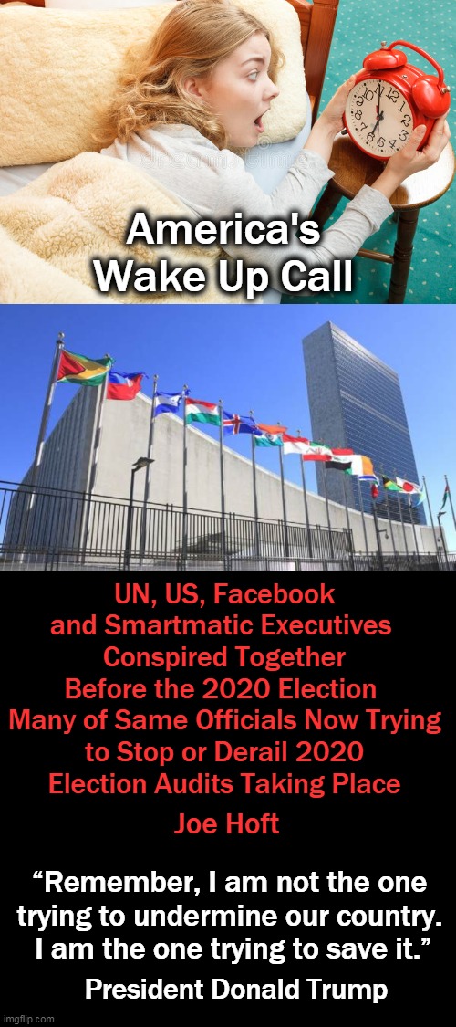 The UN & Foreign Influence Have No Place In Our Elections | America's Wake Up Call; UN, US, Facebook and Smartmatic Executives 
Conspired Together Before the 2020 Election 

Many of Same Officials Now Trying to Stop or Derail 2020 Election Audits Taking Place; Joe Hoft; “Remember, I am not the one 
trying to undermine our country. 
I am the one trying to save it.”; President Donald Trump | image tagged in politics,leftists,democratic socialism,united nations,elections | made w/ Imgflip meme maker