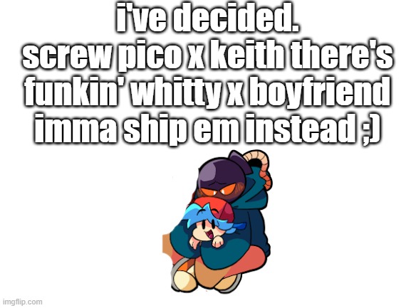 hey but atleast the keith thing stops | i've decided.
screw pico x keith there's funkin' whitty x boyfriend imma ship em instead ;) | image tagged in blank white template | made w/ Imgflip meme maker