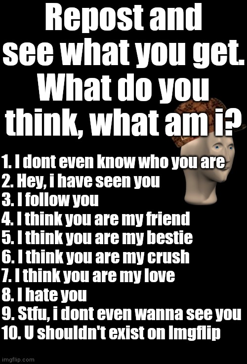 Comment a number | Repost and see what you get.
What do you think, what am i? 1. I dont even know who you are
2. Hey, i have seen you
3. I follow you
4. I think you are my friend
5. I think you are my bestie
6. I think you are my crush
7. I think you are my love
8. I hate you
9. Stfu, i dont even wanna see you
10. U shouldn't exist on Imgflip | image tagged in blank black | made w/ Imgflip meme maker