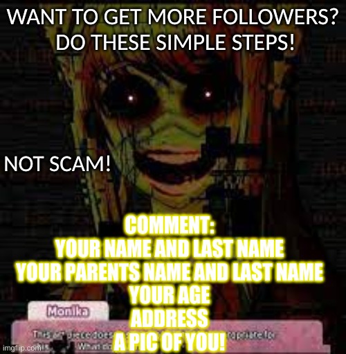 :) | WANT TO GET MORE FOLLOWERS?  DO THESE SIMPLE STEPS! NOT SCAM! COMMENT:
YOUR NAME AND LAST NAME
YOUR PARENTS NAME AND LAST NAME
YOUR AGE
ADDRESS
A PIC OF YOU! | image tagged in ddlc monika,a joke,funny,just a joke,just monika | made w/ Imgflip meme maker