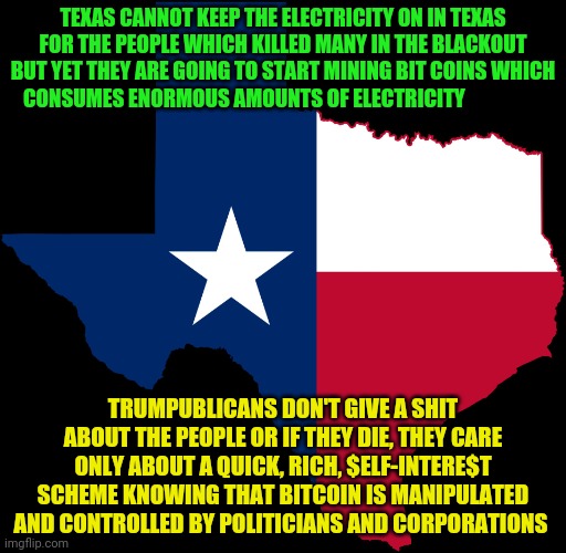 texas map | TEXAS CANNOT KEEP THE ELECTRICITY ON IN TEXAS FOR THE PEOPLE WHICH KILLED MANY IN THE BLACKOUT BUT YET THEY ARE GOING TO START MINING BIT COINS WHICH CONSUMES ENORMOUS AMOUNTS OF ELECTRICITY; TRUMPUBLICANS DON'T GIVE A SHIT ABOUT THE PEOPLE OR IF THEY DIE, THEY CARE ONLY ABOUT A QUICK, RICH, $ELF-INTERE$T SCHEME KNOWING THAT BITCOIN IS MANIPULATED AND CONTROLLED BY POLITICIANS AND CORPORATIONS | image tagged in texas map | made w/ Imgflip meme maker