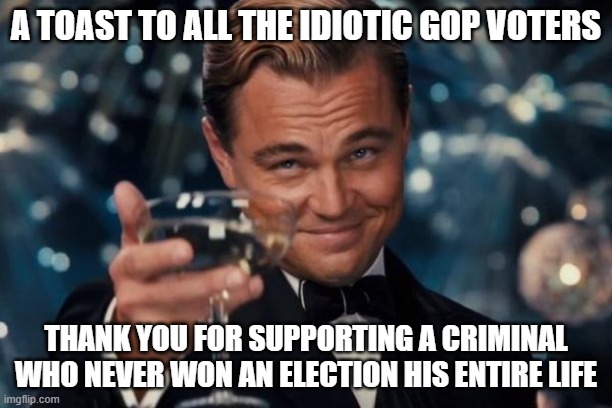 Keep nominating trump, maybe he'll win this time [eyeroll] | A TOAST TO ALL THE IDIOTIC GOP VOTERS; THANK YOU FOR SUPPORTING A CRIMINAL WHO NEVER WON AN ELECTION HIS ENTIRE LIFE | image tagged in memes,leonardo dicaprio cheers | made w/ Imgflip meme maker