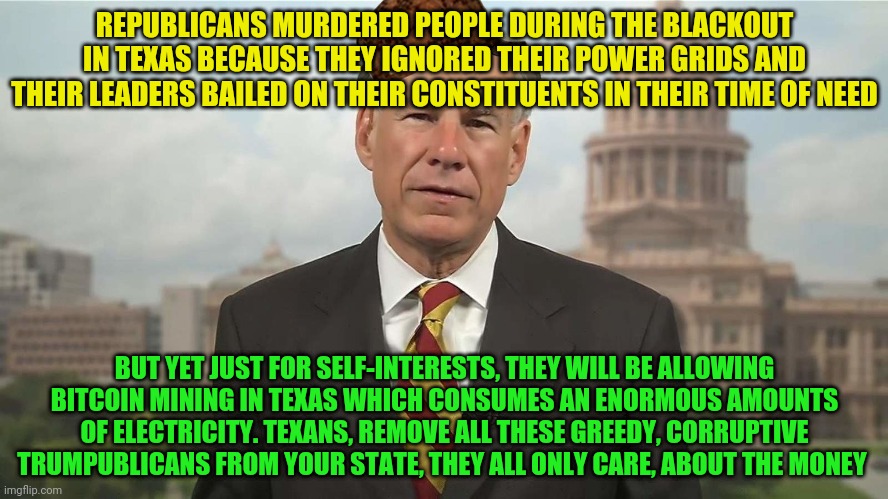 Scumbag Greg Abbott | REPUBLICANS MURDERED PEOPLE DURING THE BLACKOUT IN TEXAS BECAUSE THEY IGNORED THEIR POWER GRIDS AND THEIR LEADERS BAILED ON THEIR CONSTITUENTS IN THEIR TIME OF NEED; BUT YET JUST FOR SELF-INTERESTS, THEY WILL BE ALLOWING BITCOIN MINING IN TEXAS WHICH CONSUMES AN ENORMOUS AMOUNTS OF ELECTRICITY. TEXANS, REMOVE ALL THESE GREEDY, CORRUPTIVE TRUMPUBLICANS FROM YOUR STATE, THEY ALL ONLY CARE, ABOUT THE MONEY | image tagged in scumbag greg abbott | made w/ Imgflip meme maker