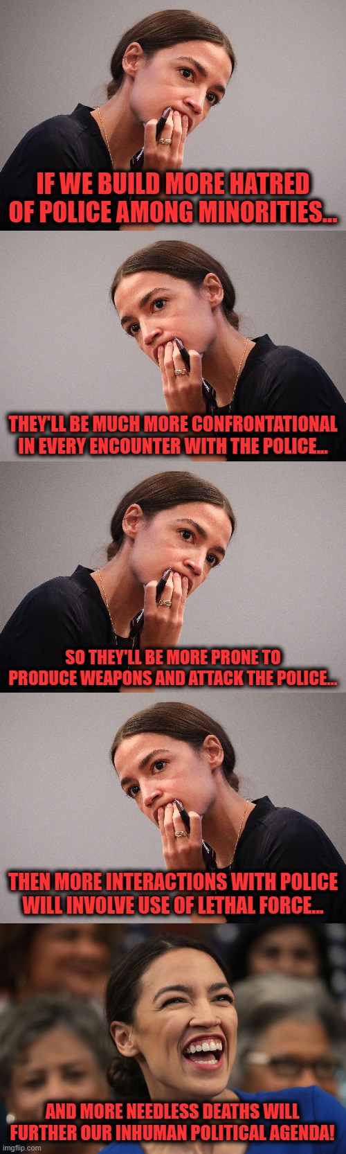 How this works | IF WE BUILD MORE HATRED OF POLICE AMONG MINORITIES... THEY'LL BE MUCH MORE CONFRONTATIONAL IN EVERY ENCOUNTER WITH THE POLICE... SO THEY'LL BE MORE PRONE TO PRODUCE WEAPONS AND ATTACK THE POLICE... THEN MORE INTERACTIONS WITH POLICE WILL INVOLVE USE OF LETHAL FORCE... AND MORE NEEDLESS DEATHS WILL FURTHER OUR INHUMAN POLITICAL AGENDA! | image tagged in memes,aoc,alexandria ocasio-cortez,blm,black lives matter,police | made w/ Imgflip meme maker