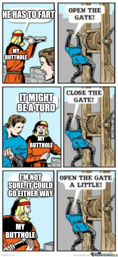Open the gate a little | HE HAS TO FART; MY BUTTHOLE; IT MIGHT BE A TURD; MY BUTTHOLE; I'M NOT SURE, IT COULD GO EITHER WAY; MY BUTTHOLE | image tagged in open the gate a little,memes | made w/ Imgflip meme maker
