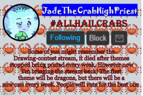 Come check it out! | Some of you might remember the Drawing-contest stream, it died after themes stopped being posted every week. However now I’m bringing the stream back! The first theme will be dragons, but there will be a new one every week. People will vote for the best one | image tagged in jadethecrabhighpriest announcement template | made w/ Imgflip meme maker