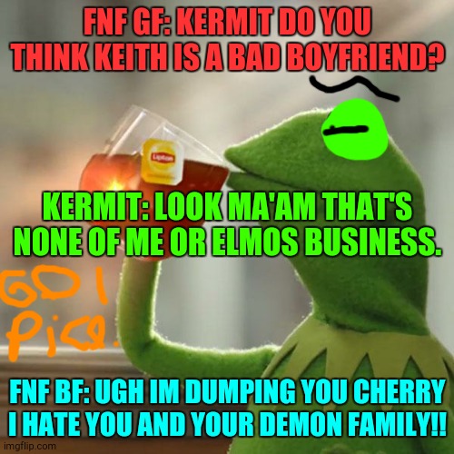 But That's None Of My Business | FNF GF: KERMIT DO YOU THINK KEITH IS A BAD BOYFRIEND? KERMIT: LOOK MA'AM THAT'S NONE OF ME OR ELMOS BUSINESS. FNF BF: UGH IM DUMPING YOU CHERRY I HATE YOU AND YOUR DEMON FAMILY!! | image tagged in memes,but thats none of my business,kermit the frog,fnf,lol,elmo | made w/ Imgflip meme maker