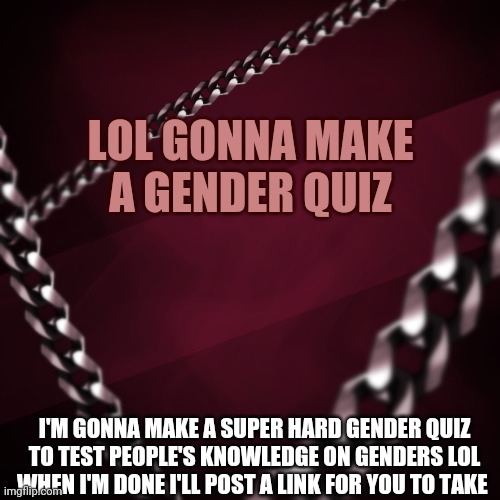 Link will be in comments when I'm done | LOL GONNA MAKE A GENDER QUIZ; I'M GONNA MAKE A SUPER HARD GENDER QUIZ TO TEST PEOPLE'S KNOWLEDGE ON GENDERS LOL
WHEN I'M DONE I'LL POST A LINK FOR YOU TO TAKE | image tagged in encryptedspace | made w/ Imgflip meme maker