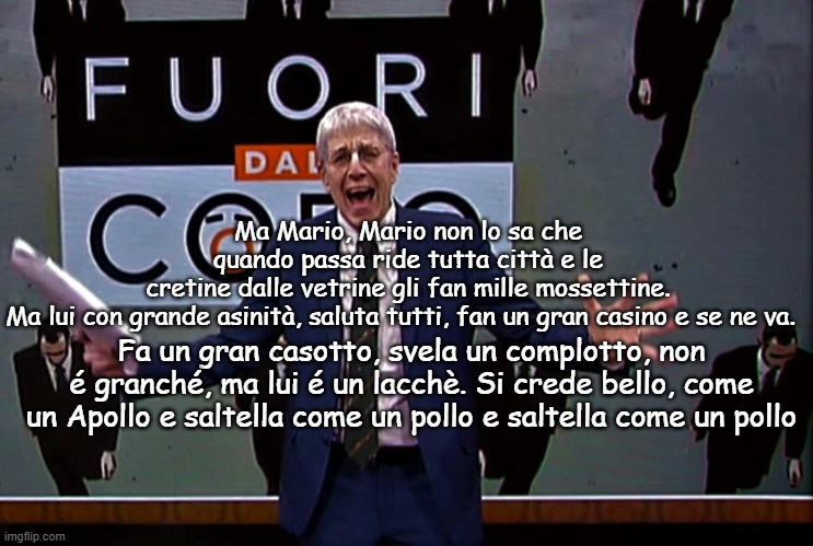 Ma Mario, Mario non lo sa che quando passa ride tutta città e le cretine dalle vetrine gli fan mille mossettine.
Ma lui con grande asinità, saluta tutti, fan un gran casino e se ne va. Fa un gran casotto, svela un complotto, non é granché, ma lui é un lacchè. Si crede bello, come un Apollo e saltella come un pollo e saltella come un pollo | made w/ Imgflip meme maker