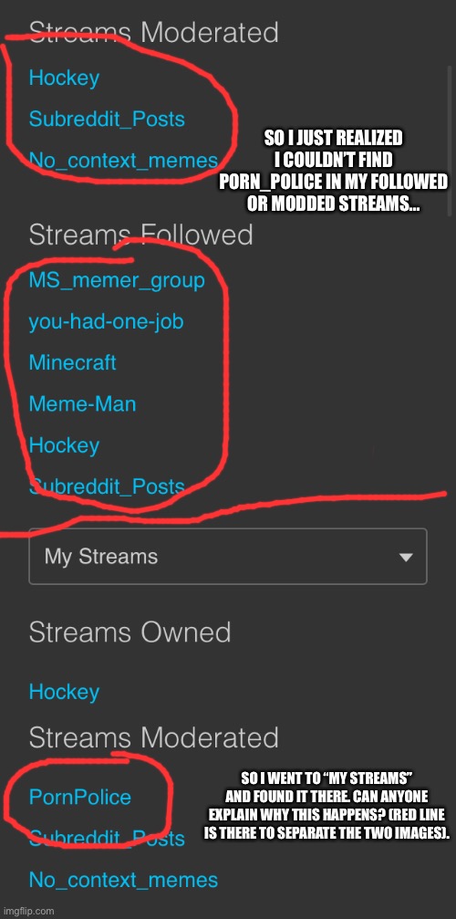 I am very confused... also sorry for my bad drawing skills | SO I JUST REALIZED I COULDN’T FIND PORN_POLICE IN MY FOLLOWED OR MODDED STREAMS... SO I WENT TO “MY STREAMS” AND FOUND IT THERE. CAN ANYONE EXPLAIN WHY THIS HAPPENS? (RED LINE IS THERE TO SEPARATE THE TWO IMAGES). | image tagged in streams,imgflip,settings,porn_police | made w/ Imgflip meme maker