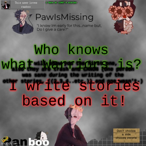 Paw's Ranboo temp | I have at LEAST 6 stories; Who knows what Warriors is? I will show you the first one, also they are trash and CANON (One person was sane during the writing of the other stories, ((2,3,4..etc.)) and one wasn't-); I write stories based on it! | image tagged in paw's ranboo temp | made w/ Imgflip meme maker