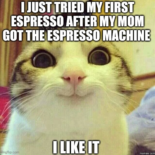 happy kitty | I JUST TRIED MY FIRST ESPRESSO AFTER MY MOM GOT THE ESPRESSO MACHINE; I LIKE IT | image tagged in happy kitty | made w/ Imgflip meme maker
