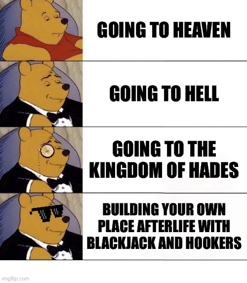 Winnie the Pooh v.21 | GOING TO HEAVEN; GOING TO HELL; GOING TO THE KINGDOM OF HADES; BUILDING YOUR OWN PLACE AFTERLIFE WITH BLACKJACK AND HOOKERS | image tagged in winnie the pooh v 21,memes,afterlife,atheism,dank memes,gangster life | made w/ Imgflip meme maker