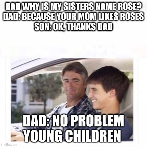Dad why is my sister named rose? | DAD WHY IS MY SISTERS NAME ROSE?
DAD: BECAUSE YOUR MOM LIKES ROSES
SON: OK, THANKS DAD; DAD: NO PROBLEM YOUNG CHILDREN | image tagged in dad why is my sister named rose | made w/ Imgflip meme maker