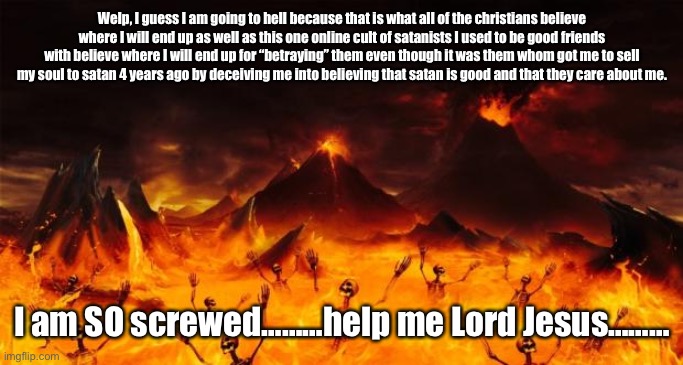FML!!!!! | Welp, I guess I am going to hell because that is what all of the christians believe where I will end up as well as this one online cult of satanists I used to be good friends with believe where I will end up for “betraying” them even though it was them whom got me to sell my soul to satan 4 years ago by deceiving me into believing that satan is good and that they care about me. I am SO screwed………help me Lord Jesus……… | image tagged in hell,screwed,memes | made w/ Imgflip meme maker