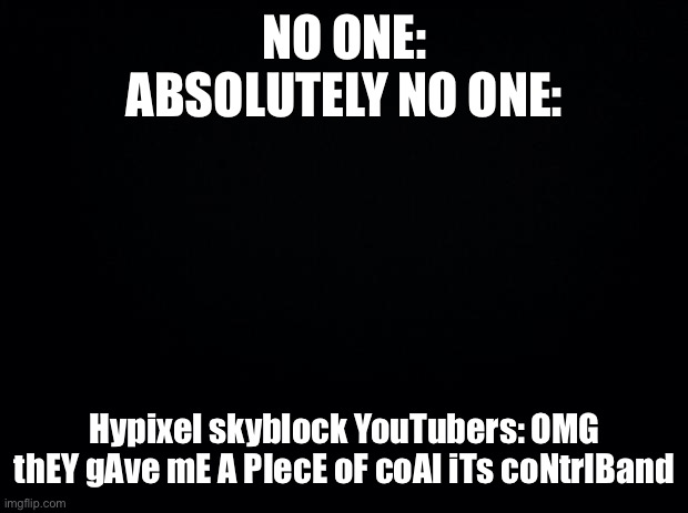 Black background | NO ONE:
ABSOLUTELY NO ONE:; Hypixel skyblock YouTubers: OMG thEY gAve mE A PIecE oF coAl iTs coNtrIBand | image tagged in black background | made w/ Imgflip meme maker