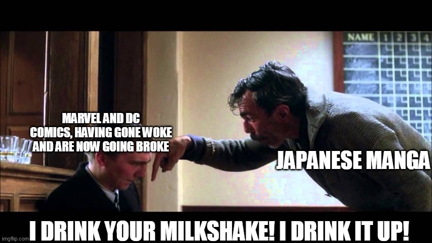 i drink your milkshake | MARVEL AND DC COMICS, HAVING GONE WOKE AND ARE NOW GOING BROKE; JAPANESE MANGA; I DRINK YOUR MILKSHAKE! I DRINK IT UP! | image tagged in i drink your milkshake | made w/ Imgflip meme maker