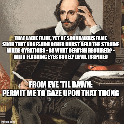 Permit me to gaze upon thy thong | THAT LADIE FAIRE, YET OF SCANDALOUS FAME
SUCH THAT NONESUCH OTHER DURST BEAR THE STRAINE
WILDE GYRATIONS - BY WHAT DERVISH REQUIRED? -
WITH FLASHING EYES SURELY DEVIL INSPIRED; FROM EVE 'TIL DAWN:
PERMIT ME TO GAZE UPON THAT THONG | image tagged in william shakespeare portrait,sisquo,thong song,scandalous | made w/ Imgflip meme maker