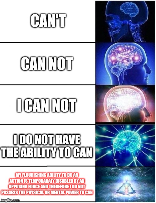 Expanding Brain 5 Panel | CAN'T; CAN NOT; I CAN NOT; I DO NOT HAVE THE ABILITY TO CAN; MY FLOURISHING ABILITY TO DO AN ACTION IS TEMPORARALY DISABLED BY AN OPPOSING FORCE AND THEREFORE I DO NOT POSSESS THE PHYSICAL OR MENTAL POWER TO CAN | image tagged in expanding brain 5 panel | made w/ Imgflip meme maker