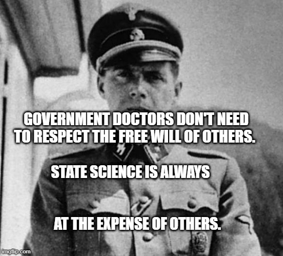 Dr. Josef Mengele | GOVERNMENT DOCTORS DON'T NEED TO RESPECT THE FREE WILL OF OTHERS. STATE SCIENCE IS ALWAYS                                                 
             AT THE EXPENSE OF OTHERS. | image tagged in dr josef mengele | made w/ Imgflip meme maker