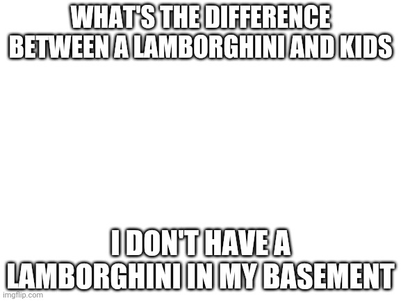:) | WHAT'S THE DIFFERENCE BETWEEN A LAMBORGHINI AND KIDS; I DON'T HAVE A LAMBORGHINI IN MY BASEMENT | image tagged in blank white template | made w/ Imgflip meme maker