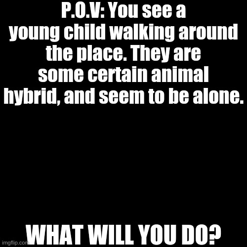 Idk | P.O.V: You see a young child walking around the place. They are some certain animal hybrid, and seem to be alone. WHAT WILL YOU DO? | image tagged in memes,blank transparent square | made w/ Imgflip meme maker