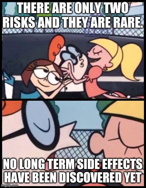 Say it Again, Dexter Meme | THERE ARE ONLY TWO RISKS AND THEY ARE RARE. NO LONG TERM SIDE EFFECTS HAVE BEEN DISCOVERED YET | image tagged in memes,say it again dexter | made w/ Imgflip meme maker