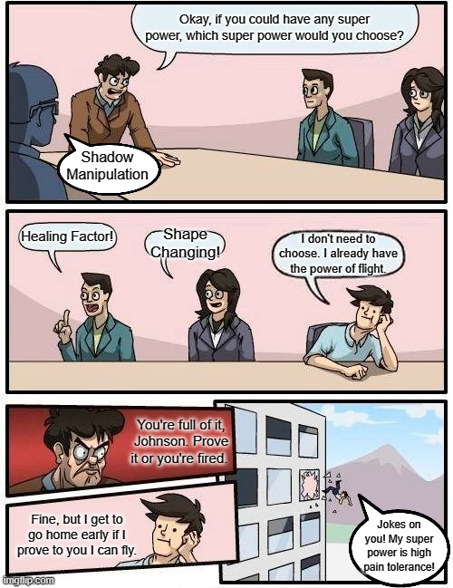 Boardroom Meeting Suggestion | Okay, if you could have any super power, which super power would you choose? Shadow Manipulation; Healing Factor! Shape
Changing! I don't need to choose. I already have the power of flight. You're full of it,
Johnson. Prove
it or you're fired. Fine, but I get to
go home early if I
prove to you I can fly. Jokes on you! My super power is high pain tolerance! | image tagged in memes,boardroom meeting suggestion | made w/ Imgflip meme maker