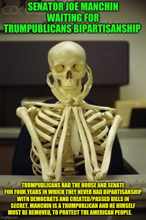 Waiting Skeleton | SENATOR JOE MANCHIN WAITING FOR TRUMPUBLICANS BIPARTISANSHIP; TRUMPUBLICANS HAD THE HOUSE AND SENATE FOR FOUR YEARS IN WHICH THEY NEVER HAD BIPARTISANSHIP WITH DEMOCRATS AND CREATED/PASSED BILLS IN SECRET. MANCHIN IS A TRUMPUBLICAN AND HE HIMSELF MUST BE REMOVED, TO PROTECT THE AMERICAN PEOPLE. | image tagged in waiting skeleton | made w/ Imgflip meme maker