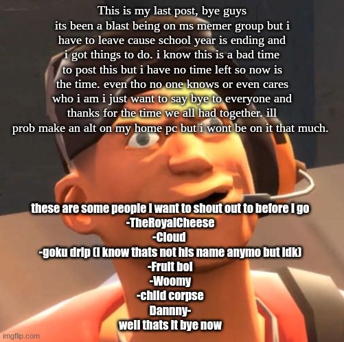 No more scout tf2 :( | This is my last post, bye guys its been a blast being on ms memer group but i have to leave cause school year is ending and i got things to do. i know this is a bad time to post this but i have no time left so now is the time. even tho no one knows or even cares who i am i just want to say bye to everyone and thanks for the time we all had together. ill prob make an alt on my home pc but i wont be on it that much. these are some people i want to shout out to before i go
-TheRoyalCheese
-Cloud 
-goku drip (i know thats not his name anymo but idk)
-Fruit boi
-Woomy
-child corpse
Dannny-
well thats it bye now | image tagged in tf2 scout,goodbye,i luve you all | made w/ Imgflip meme maker