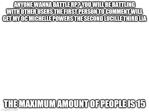 Might not work out you can choose who to fight op OCS allowed | ANYONE WANNA BATTLE RP? YOU WILL BE BATTLING WITH OTHER USERS THE FIRST PERSON TO COMMENT WILL GET MY OC MICHELLE POWERS THE SECOND LUCILLE THIRD LIA; THE MAXIMUM AMOUNT OF PEOPLE IS 15 | image tagged in blank white template | made w/ Imgflip meme maker