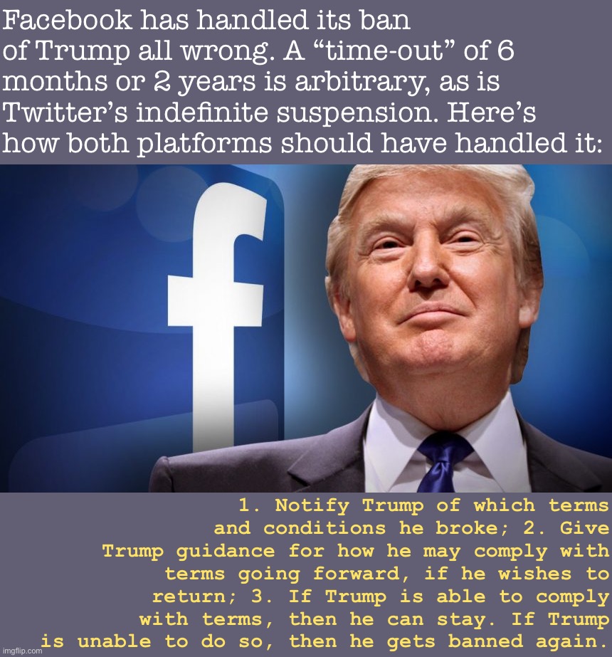 Doing this would put the ball back in Trump’s court, give him incentives to cooperate, and be transparent to Trump & the public. | Facebook has handled its ban of Trump all wrong. A “time-out” of 6 months or 2 years is arbitrary, as is Twitter’s indefinite suspension. Here’s how both platforms should have handled it:; 1. Notify Trump of which terms and conditions he broke; 2. Give Trump guidance for how he may comply with terms going forward, if he wishes to return; 3. If Trump is able to comply with terms, then he can stay. If Trump is unable to do so, then he gets banned again. | image tagged in trump facebook ban,facebook,banned,social media,terms and conditions,moderators | made w/ Imgflip meme maker