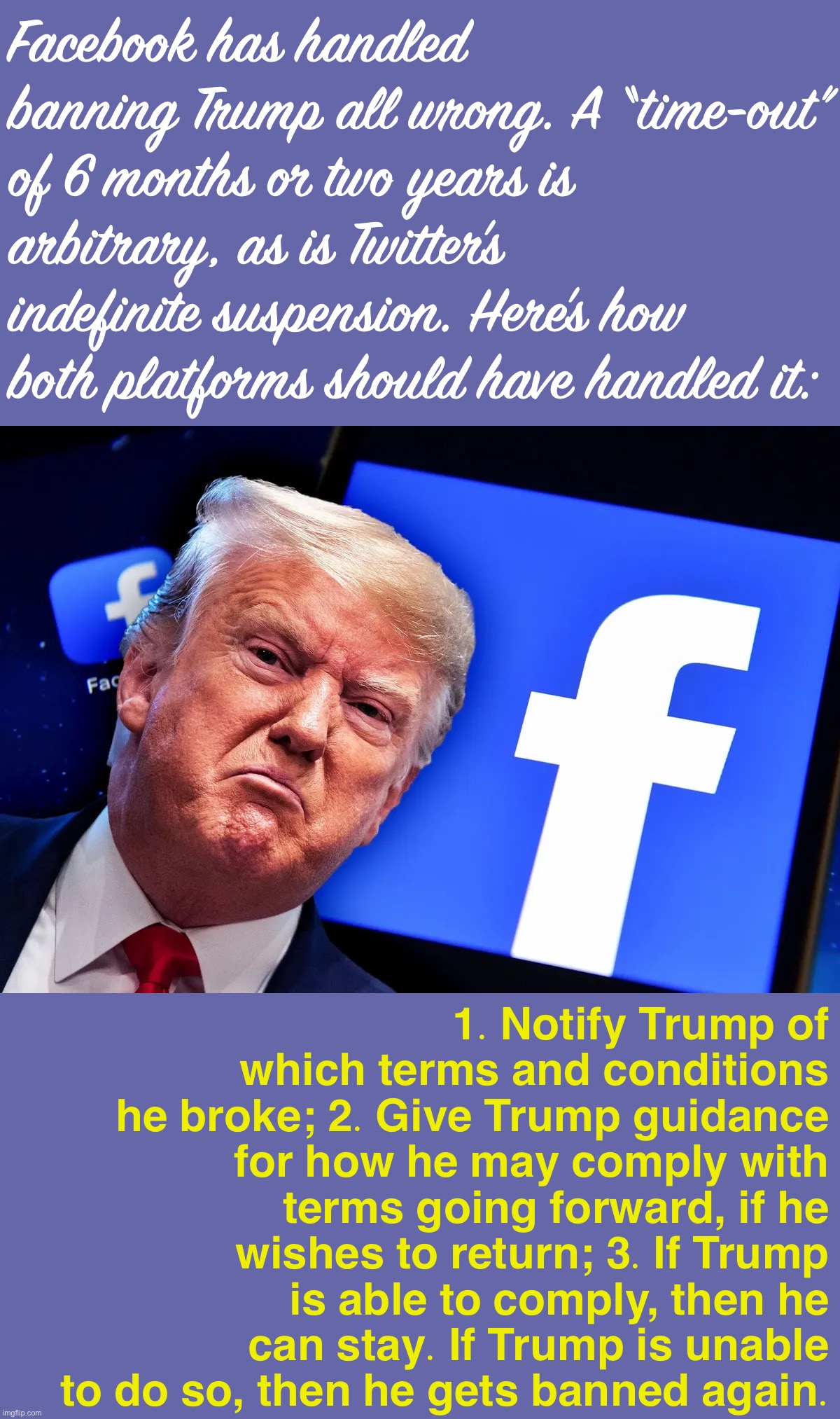 Doing this would put the ball back in Trump’s court, give him incentives to cooperate, and be transparent to Trump & the public. | Facebook has handled banning Trump all wrong. A “time-out” of 6 months or two years is arbitrary, as is Twitter’s indefinite suspension. Here’s how both platforms should have handled it:; 1. Notify Trump of which terms and conditions he broke; 2. Give Trump guidance for how he may comply with terms going forward, if he wishes to return; 3. If Trump is able to comply, then he can stay. If Trump is unable to do so, then he gets banned again. | image tagged in trump facebook ban,facebook,banned,social media,moderators,twitter | made w/ Imgflip meme maker
