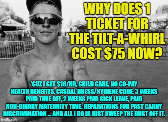 Th Rise of the Career Carnys! | WHY DOES 1 TICKET FOR THE TILT-A-WHIRL COST $75 NOW? 'CUZ I GET $16/HR, CHILD CARE, NO CO-PAY HEALTH BENEFITS, CASUAL DRESS/HYGIENE CODE, 3 WEEKS PAID TIME OFF, 2 WEEKS PAID SICK LEAVE, PAID NON-BINARY MATERNITY TIME, REPARATIONS FOR PAST CARNY DISCRIMINATION ... AND ALL I DO IS JUST SWEEP THE DUST OFF IT. | image tagged in carnys,minimum wage,joe biden,democrats,liberals,15 dollars an hour | made w/ Imgflip meme maker