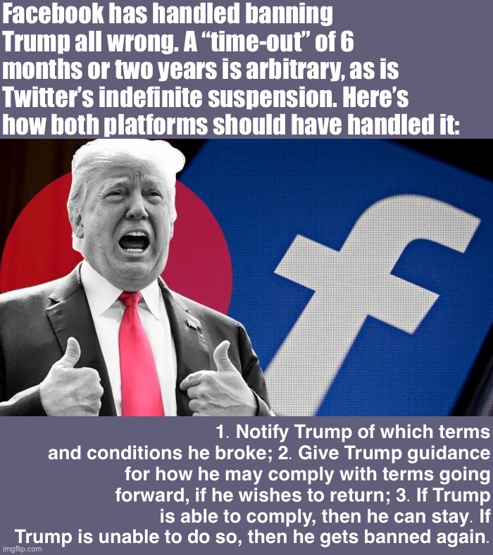 Contrary to popular belief, Politifake supports free speech — within reason! | Facebook has handled banning Trump all wrong. A “time-out” of 6 months or two years is arbitrary, as is Twitter’s indefinite suspension. Here’s how both platforms should have handled it:; 1. Notify Trump of which terms and conditions he broke; 2. Give Trump guidance for how he may comply with terms going forward, if he wishes to return; 3. If Trump is able to comply, then he can stay. If Trump is unable to do so, then he gets banned again. | image tagged in trump facebook ban,facebook,banned,social media,moderators,terms and conditions | made w/ Imgflip meme maker