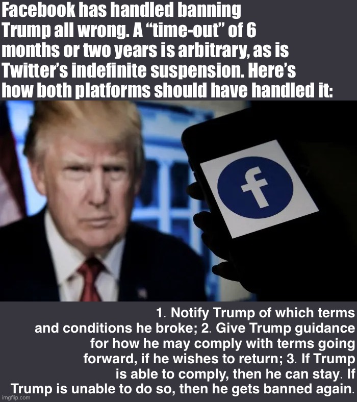 Frankly, this is how all social media platforms should handle banning individual users. | Facebook has handled banning Trump all wrong. A “time-out” of 6 months or two years is arbitrary, as is Twitter’s indefinite suspension. Here’s how both platforms should have handled it:; 1. Notify Trump of which terms and conditions he broke; 2. Give Trump guidance for how he may comply with terms going forward, if he wishes to return; 3. If Trump is able to comply, then he can stay. If Trump is unable to do so, then he gets banned again. | image tagged in trump facebook ban,social media,banned,terms and conditions,free speech,censorship | made w/ Imgflip meme maker