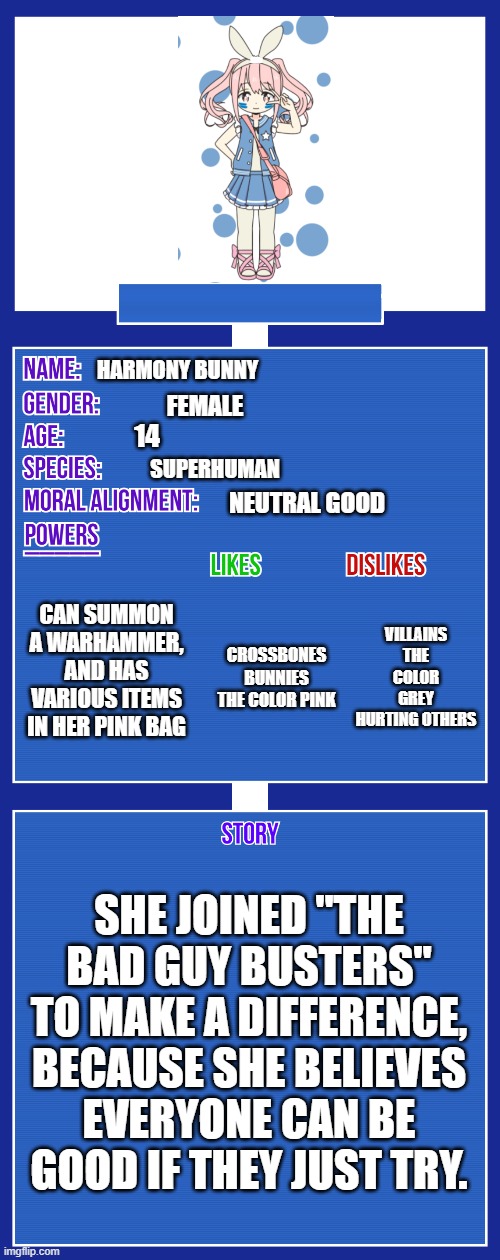 And don't forget... Harmony Bunny! | HARMONY BUNNY; FEMALE; 14; SUPERHUMAN; NEUTRAL GOOD; CAN SUMMON A WARHAMMER, AND HAS VARIOUS ITEMS IN HER PINK BAG; VILLAINS
THE COLOR GREY
HURTING OTHERS; CROSSBONES
BUNNIES
THE COLOR PINK; SHE JOINED "THE BAD GUY BUSTERS" TO MAKE A DIFFERENCE, BECAUSE SHE BELIEVES EVERYONE CAN BE GOOD IF THEY JUST TRY. | image tagged in the bad guy busters | made w/ Imgflip meme maker