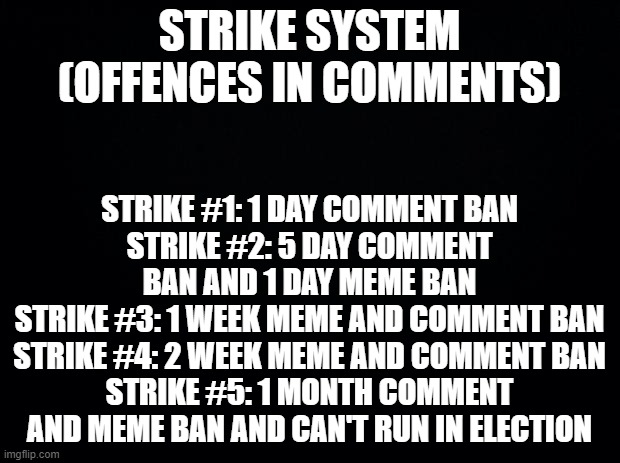 You get a strike if you commit multiple (3 out of 5) offences in a day | STRIKE SYSTEM (OFFENCES IN COMMENTS); STRIKE #1: 1 DAY COMMENT BAN
STRIKE #2: 5 DAY COMMENT BAN AND 1 DAY MEME BAN
STRIKE #3: 1 WEEK MEME AND COMMENT BAN
STRIKE #4: 2 WEEK MEME AND COMMENT BAN
STRIKE #5: 1 MONTH COMMENT AND MEME BAN AND CAN'T RUN IN ELECTION | image tagged in black background,strike | made w/ Imgflip meme maker