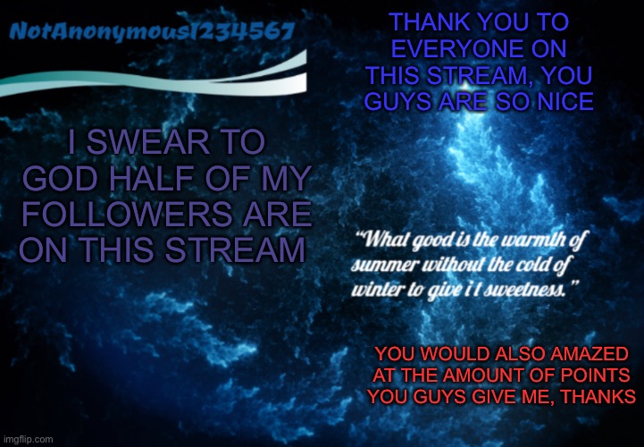 NotAnonymous1234567’s announcement template 3 | THANK YOU TO EVERYONE ON THIS STREAM, YOU GUYS ARE SO NICE; I SWEAR TO GOD HALF OF MY FOLLOWERS ARE ON THIS STREAM; YOU WOULD ALSO AMAZED AT THE AMOUNT OF POINTS YOU GUYS GIVE ME, THANKS | image tagged in notanonymous1234567 s announcement template 3 | made w/ Imgflip meme maker