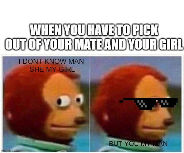 Monkey Puppet Meme | WHEN YOU HAVE TO PICK OUT OF YOUR MATE AND YOUR GIRL; I DONT KNOW MAN 
SHE MY GIRL; BUT YOU MY MAN | image tagged in memes,monkey puppet | made w/ Imgflip meme maker