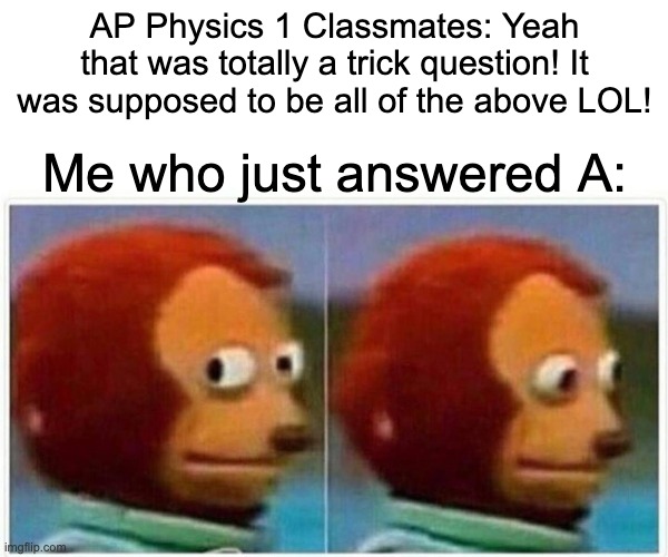 Monkey Puppet Meme | AP Physics 1 Classmates: Yeah that was totally a trick question! It was supposed to be all of the above LOL! Me who just answered A: | image tagged in memes,monkey puppet | made w/ Imgflip meme maker